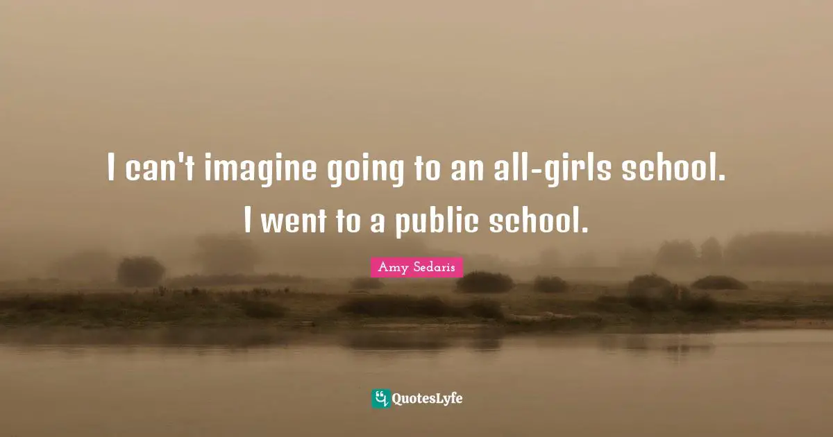 I can't imagine going to an all-girls school. I went to a public school.