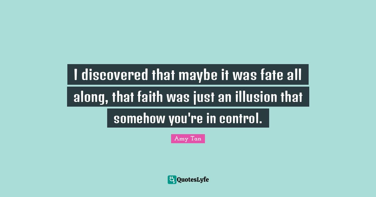 Amy Tan Quotes: "I discovered that maybe it was fate all along, that faith was just an illusion that somehow you're in control."