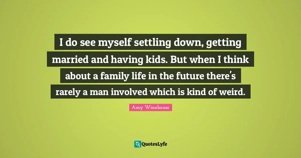 I do see myself settling down, getting married and having kids. But when I think about a family life in the future there's rarely a man involved which is kind of weird.