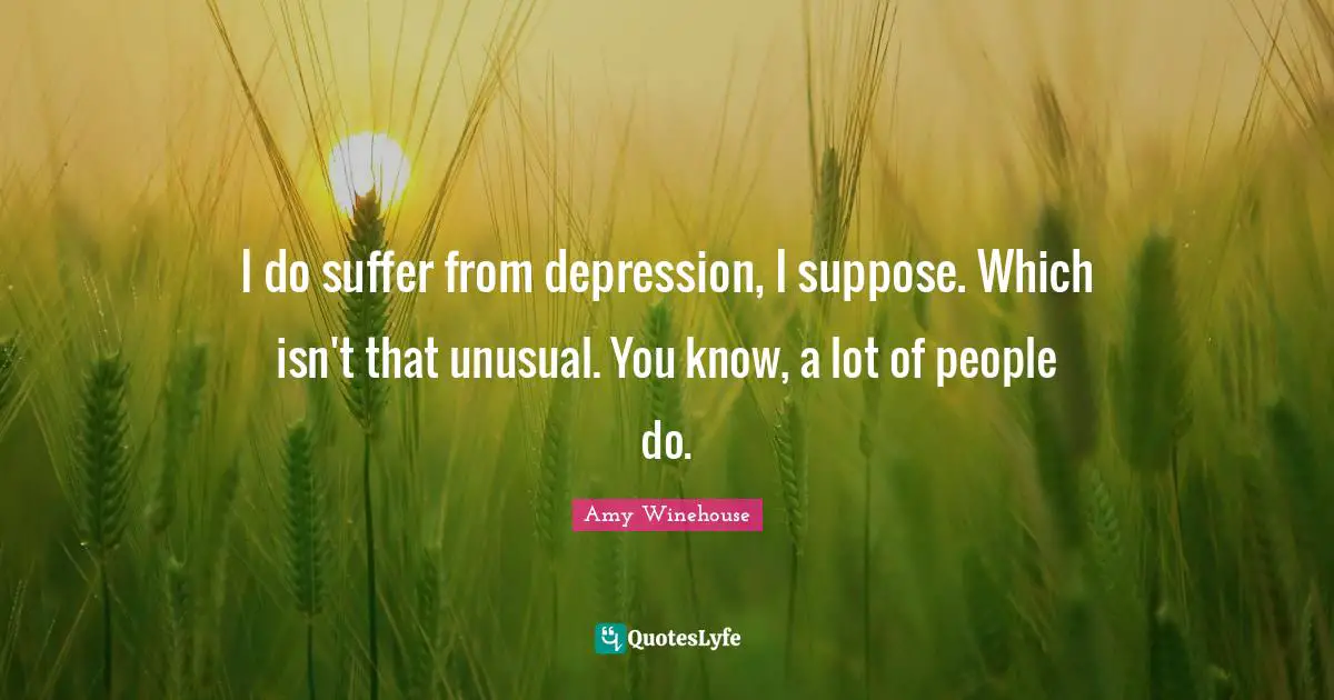 I do suffer from depression, I suppose. Which isn't that unusual. You know, a lot of people do.