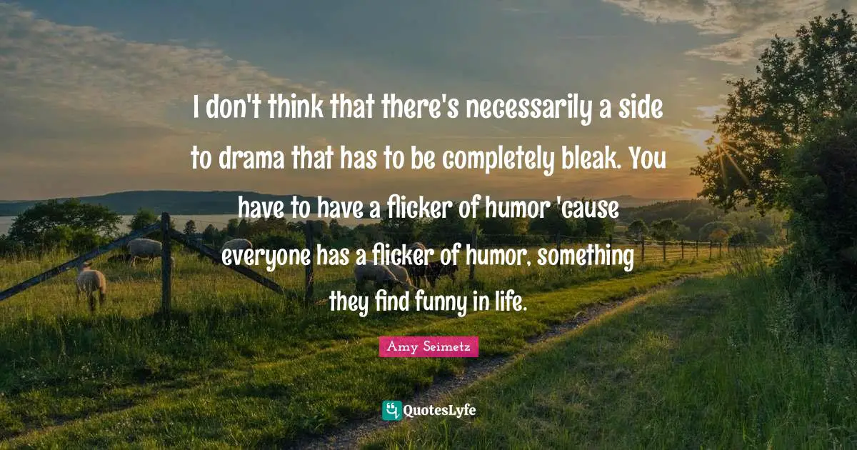 I don't think that there's necessarily a side to drama that has to be completely bleak. You have to have a flicker of humor 'cause everyone has a flicker of humor, something they find funny in life.