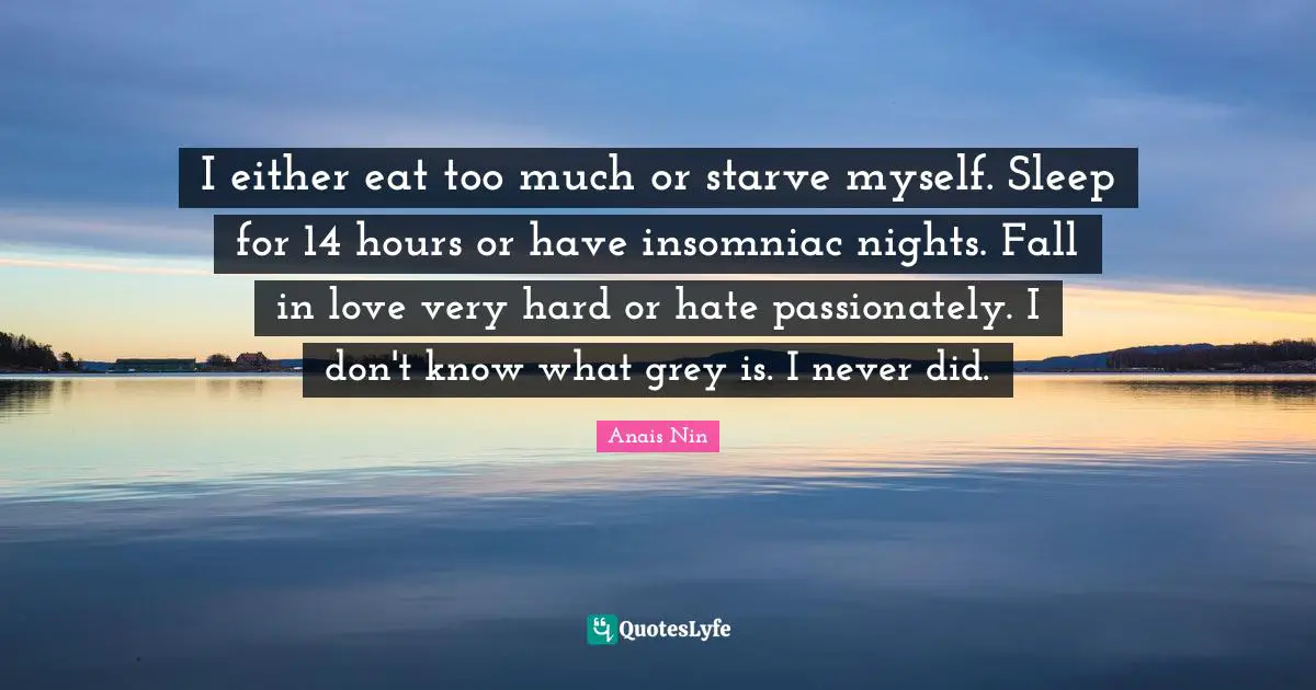I either eat too much or starve myself. Sleep for 14 hours or have insomniac nights. Fall in love very hard or hate passionately. I don't know what grey is. I never did.