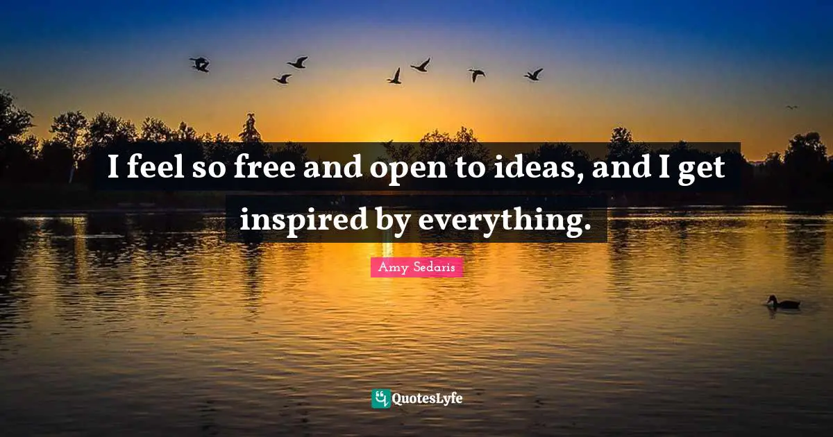 I feel so free and open to ideas, and I get inspired by everything.