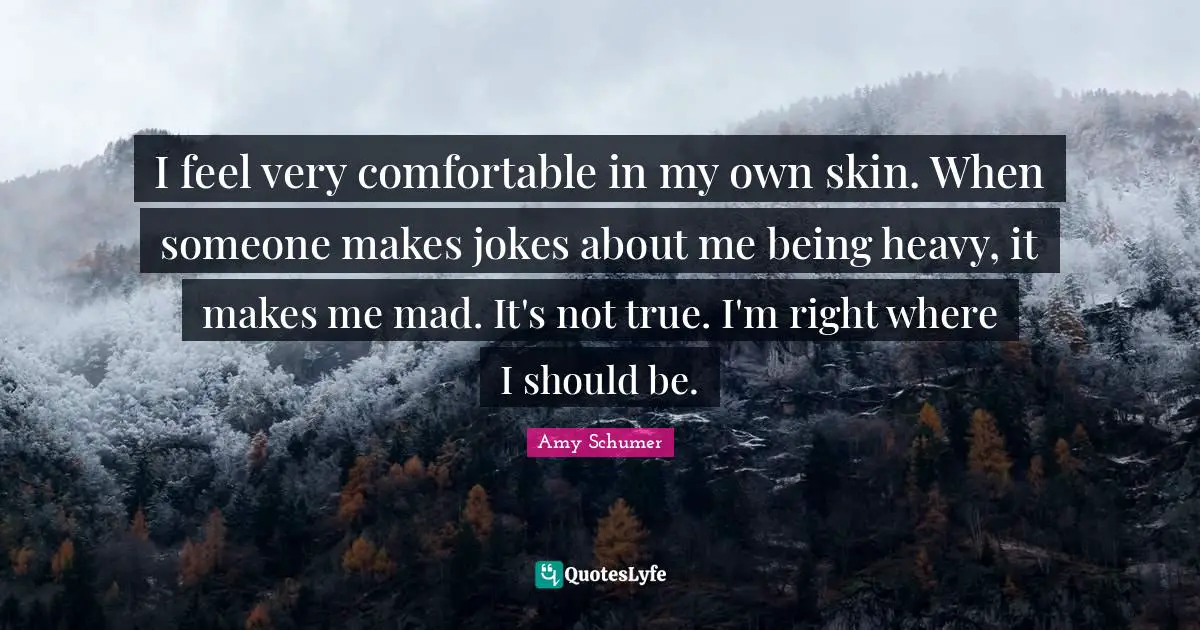 I feel very comfortable in my own skin. When someone makes jokes about me being heavy, it makes me mad. It's not true. I'm right where I should be.