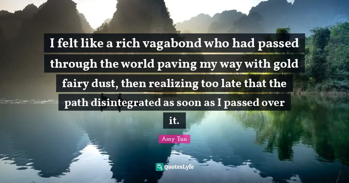 I felt like a rich vagabond who had passed through the world paving my way with gold fairy dust, then realizing too late that the path disintegrated as soon as I passed over it.