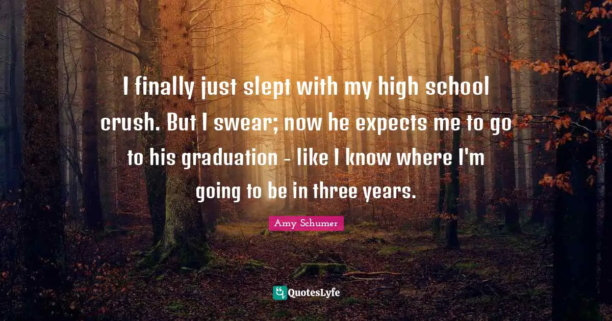 High School Quotes: "I finally just slept with my high school crush. But I swear; now he expects me to go to his graduation - like I know where I'm going to be in three years."
