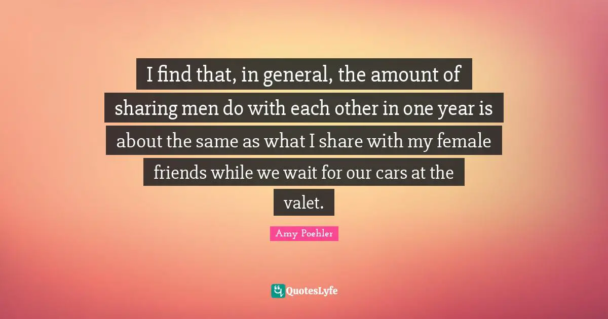 I find that, in general, the amount of sharing men do with each other in one year is about the same as what I share with my female friends while we wait for our cars at the valet.