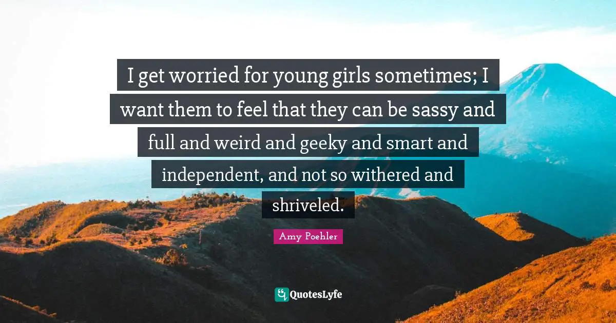 I get worried for young girls sometimes; I want them to feel that they can be sassy and full and weird and geeky and smart and independent, and not so withered and shriveled.