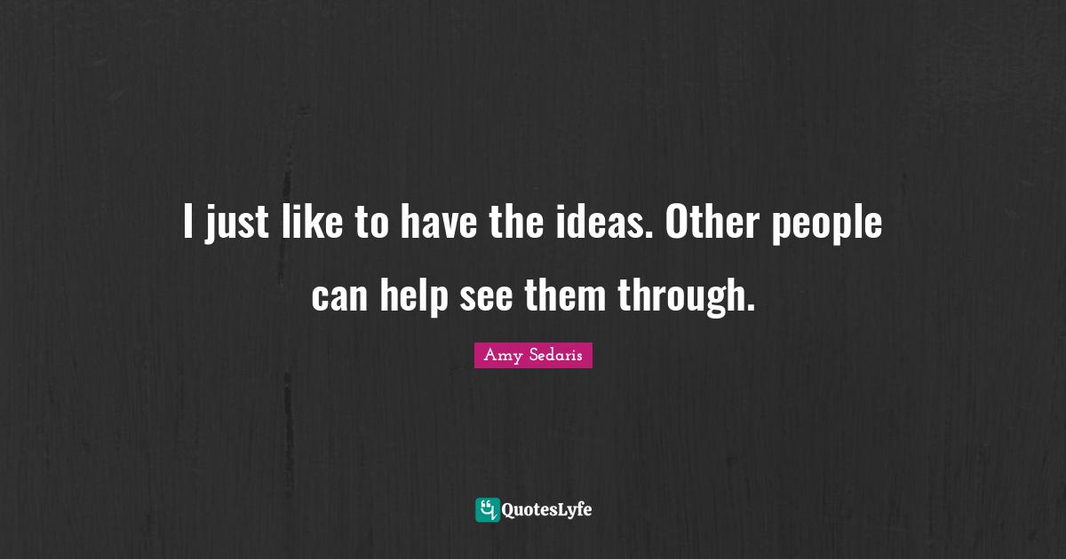 I just like to have the ideas. Other people can help see them through.