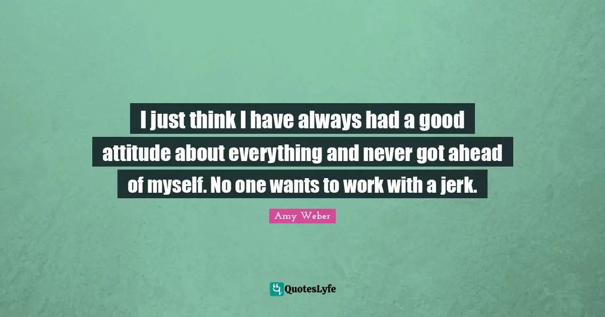 I just think I have always had a good attitude about everything and never got ahead of myself. No one wants to work with a jerk.