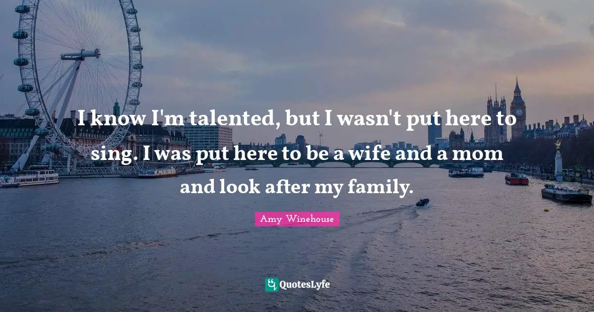 I know I'm talented, but I wasn't put here to sing. I was put here to be a wife and a mom and look after my family.