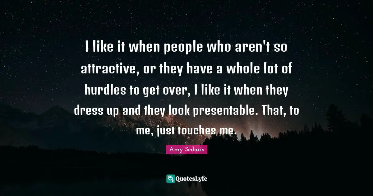 I like it when people who aren't so attractive, or they have a whole lot of hurdles to get over, I like it when they dress up and they look presentable. That, to me, just touches me.