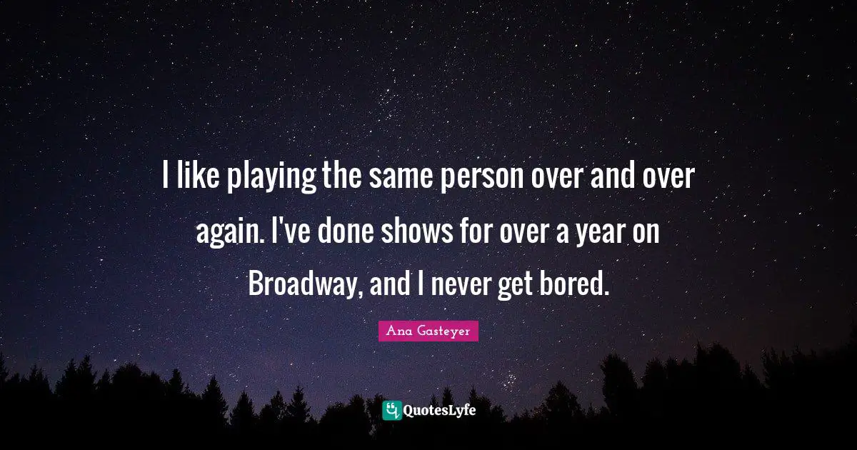 I like playing the same person over and over again. I've done shows for over a year on Broadway, and I never get bored.