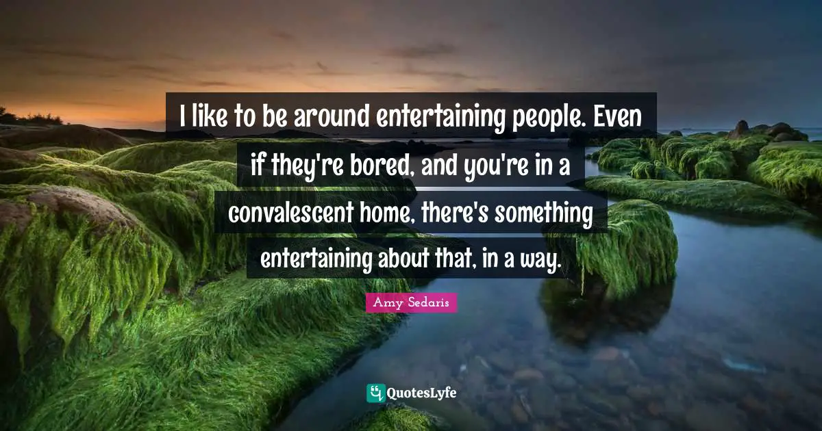 I like to be around entertaining people. Even if they're bored, and you're in a convalescent home, there's something entertaining about that, in a way.