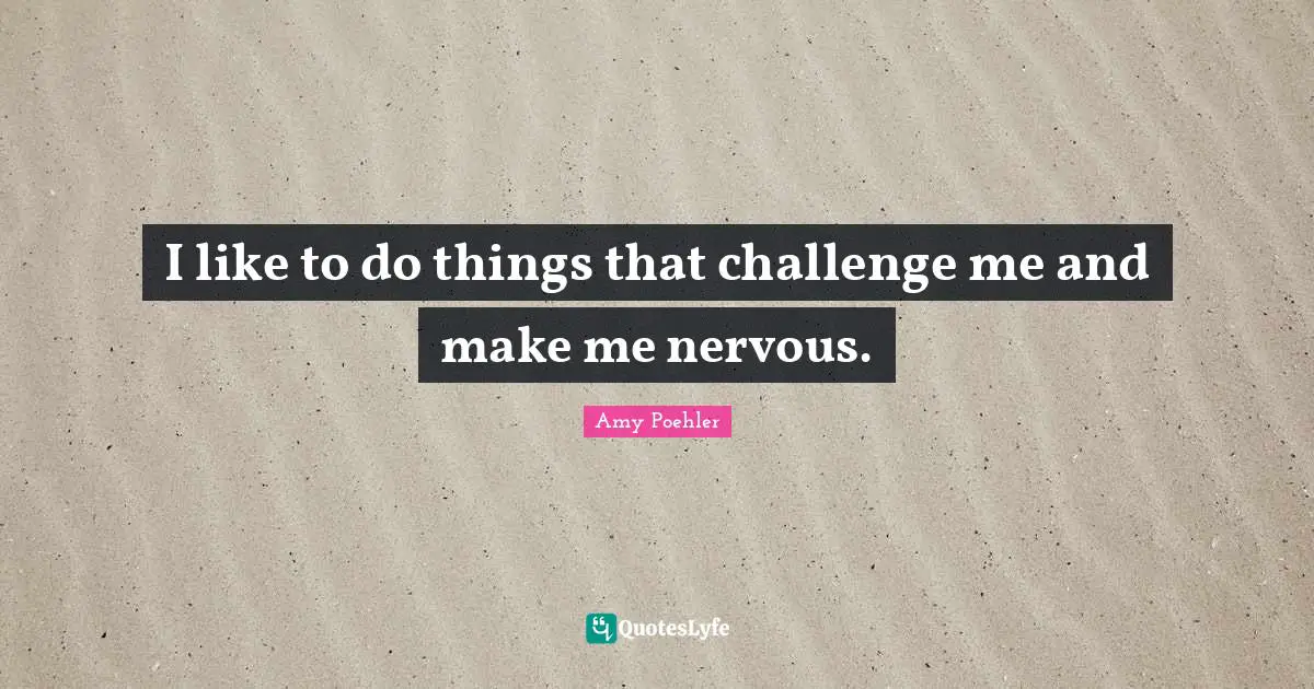 I like to do things that challenge me and make me nervous.