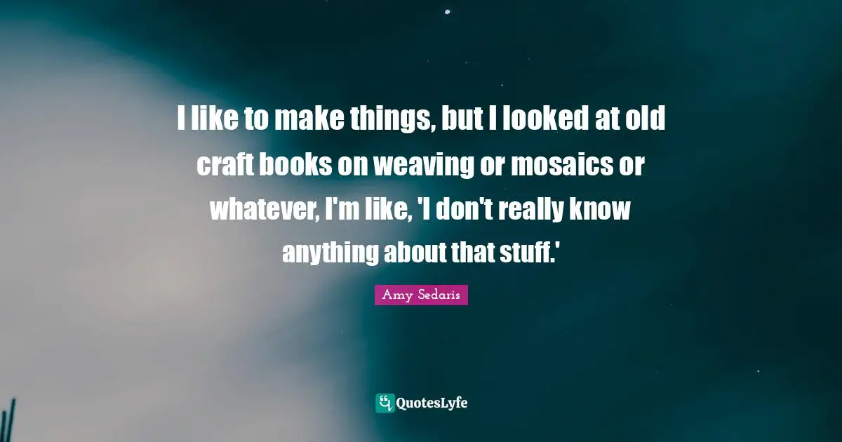 Amy Sedaris Quotes: "I like to make things, but I looked at old craft books on weaving or mosaics or whatever, I'm like, 'I don't really know anything about that stuff.'"