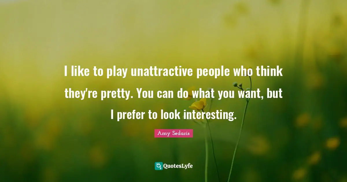 I like to play unattractive people who think they're pretty. You can do what you want, but I prefer to look interesting.