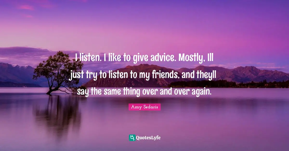 I listen. I like to give advice. Mostly, Ill just try to listen to my friends, and theyll say the same thing over and over again.