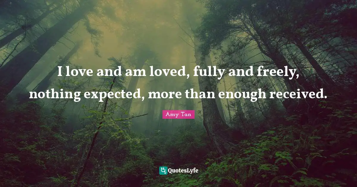 I love and am loved, fully and freely, nothing expected, more than enough received.