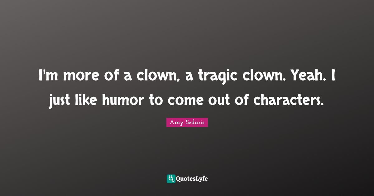 I'm more of a clown, a tragic clown. Yeah. I just like humor to come out of characters.
