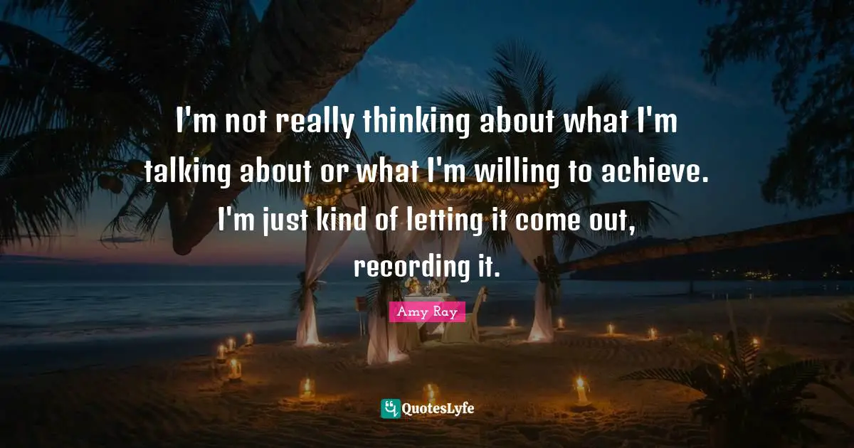 I'm not really thinking about what I'm talking about or what I'm willing to achieve. I'm just kind of letting it come out, recording it.