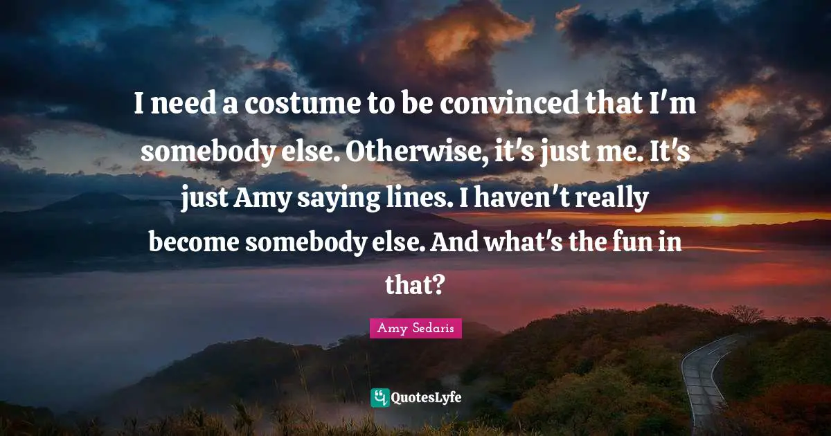 Amy Sedaris Quotes: "I need a costume to be convinced that I'm somebody else. Otherwise, it's just me. It's just Amy saying lines. I haven't really become somebody else. And what's the fun in that?"