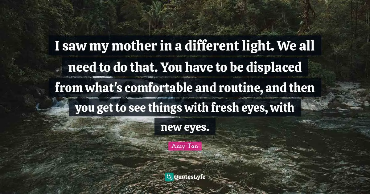 Amy Tan Quotes: "I saw my mother in a different light. We all need to do that. You have to be displaced from what's comfortable and routine, and then you get to see things with fresh eyes, with new eyes."
