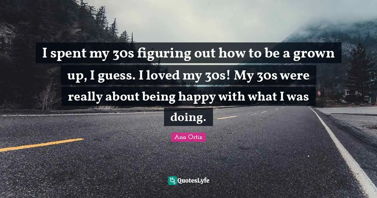 I spent my 30s figuring out how to be a grown up, I guess. I loved my 30s! My 30s were really about being happy with what I was doing.