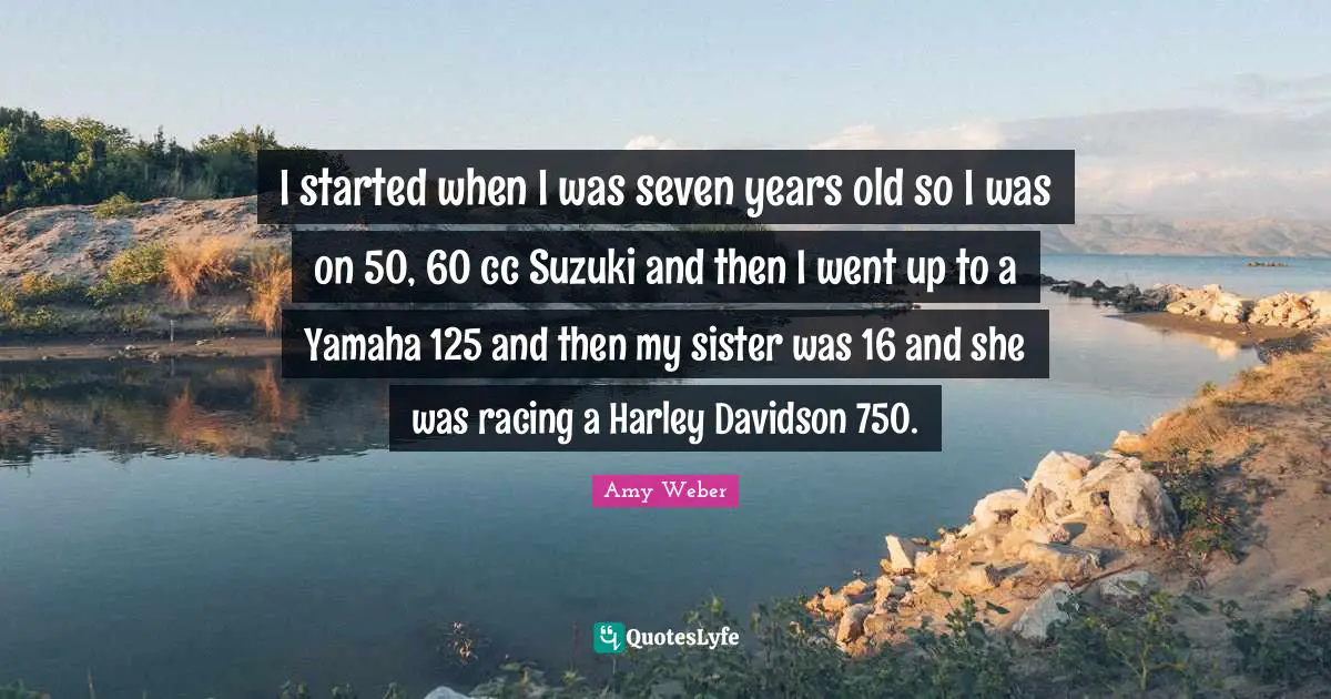 I started when I was seven years old so I was on 50, 60 cc Suzuki and then I went up to a Yamaha 125 and then my sister was 16 and she was racing a Harley Davidson 750.