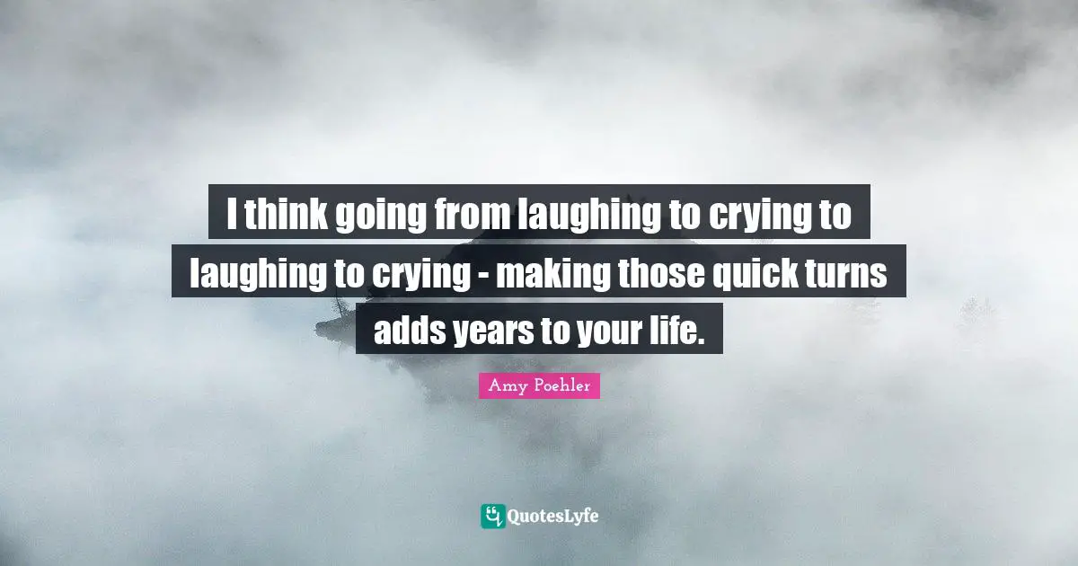 I think going from laughing to crying to laughing to crying - making those quick turns adds years to your life.