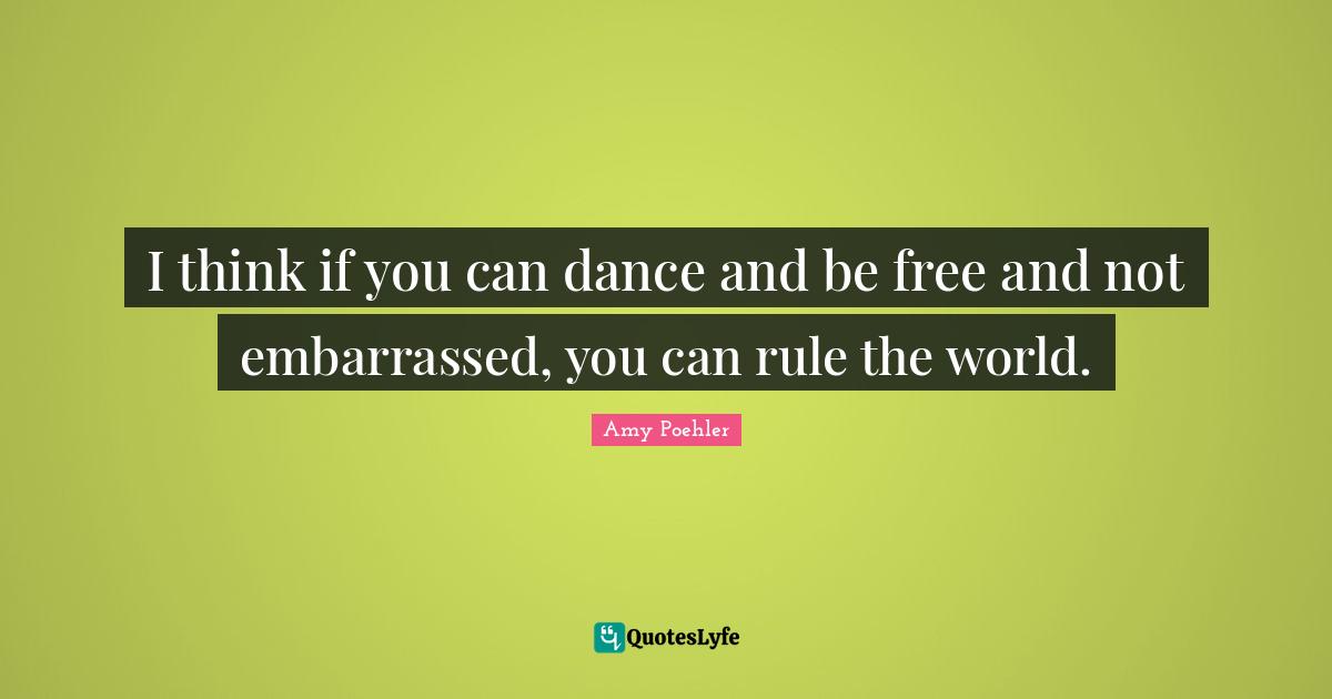 I think if you can dance and be free and not embarrassed, you can rule the world.