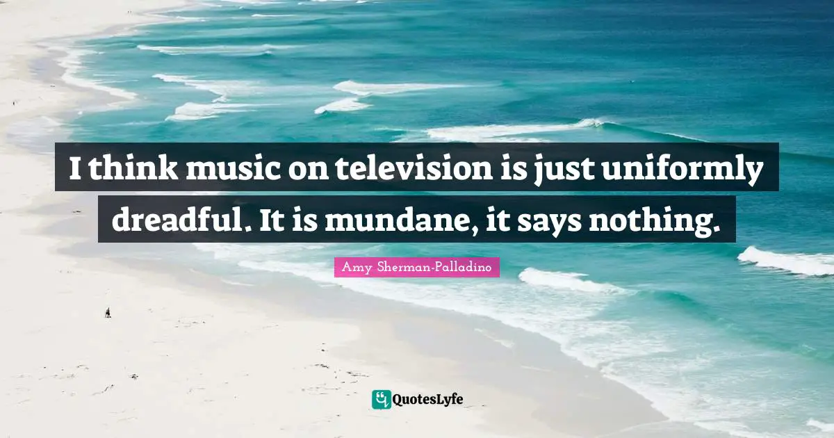 I think music on television is just uniformly dreadful. It is mundane, it says nothing.