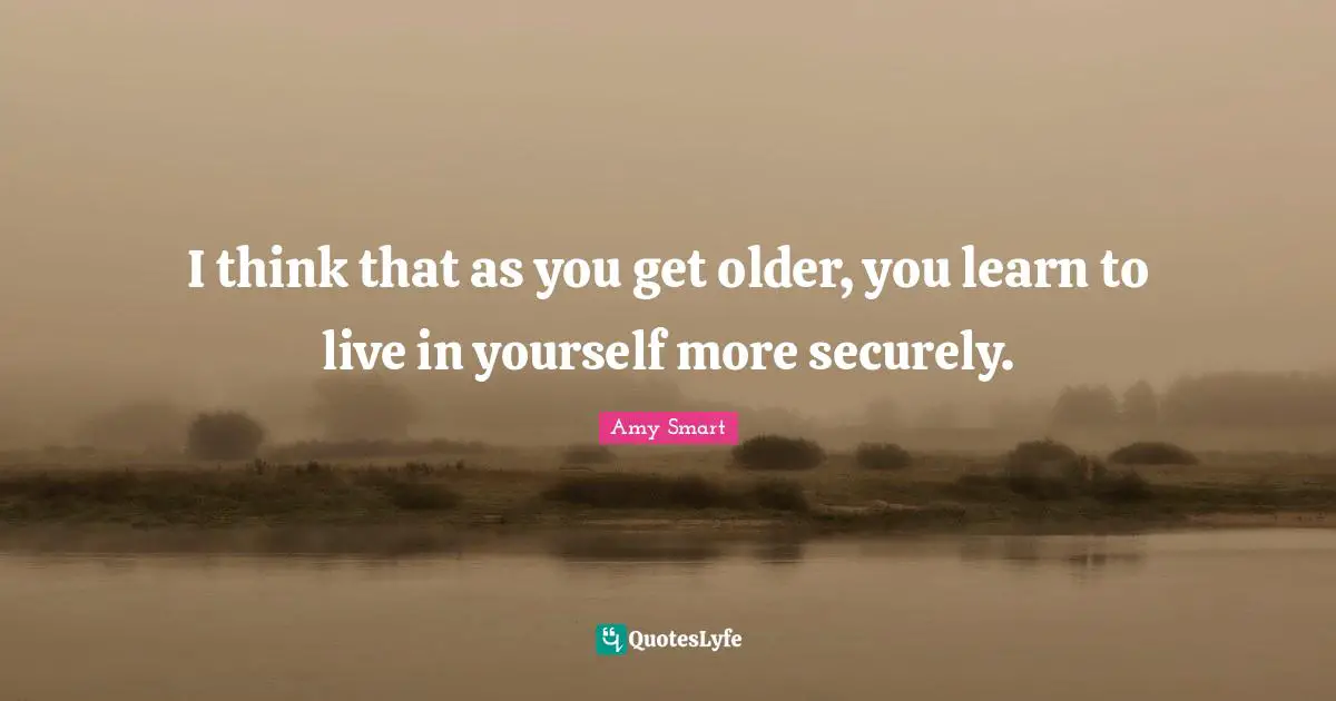 I think that as you get older, you learn to live in yourself more securely.