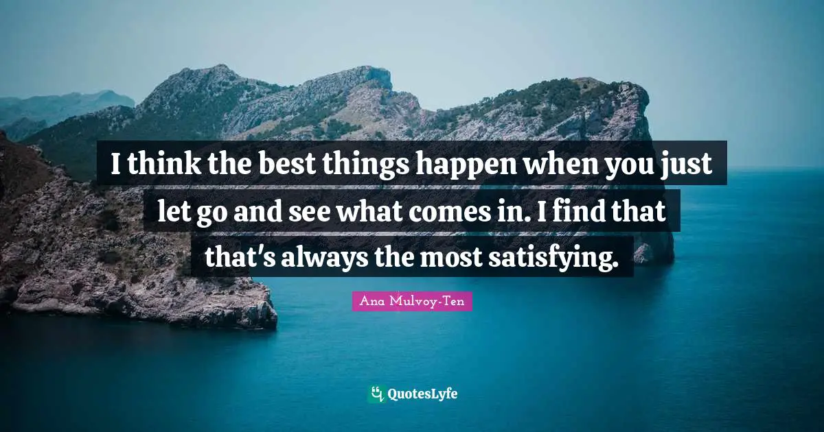 I think the best things happen when you just let go and see what comes in. I find that that's always the most satisfying.