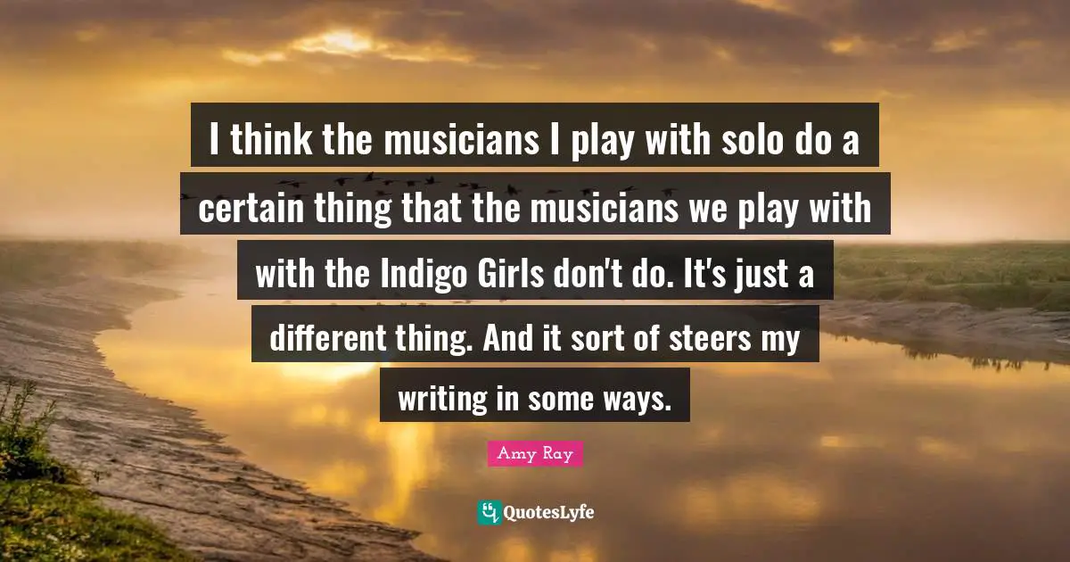 I think the musicians I play with solo do a certain thing that the musicians we play with with the Indigo Girls don't do. It's just a different thing. And it sort of steers my writing in some ways.