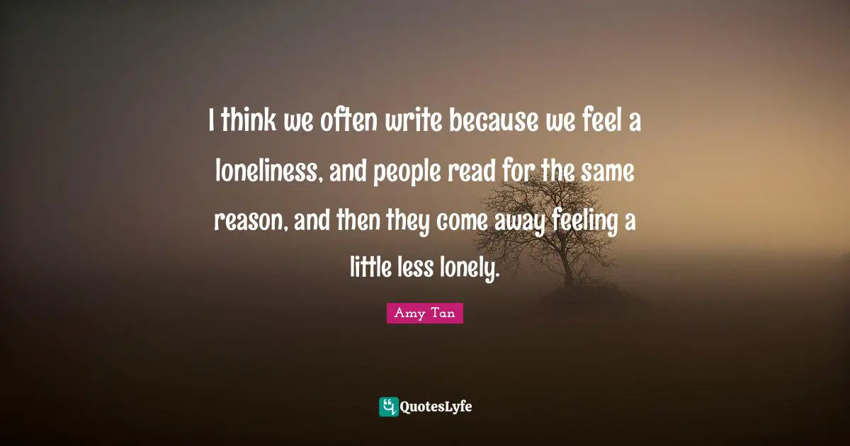 Amy Tan Quotes: "I think we often write because we feel a loneliness, and people read for the same reason, and then they come away feeling a little less lonely."