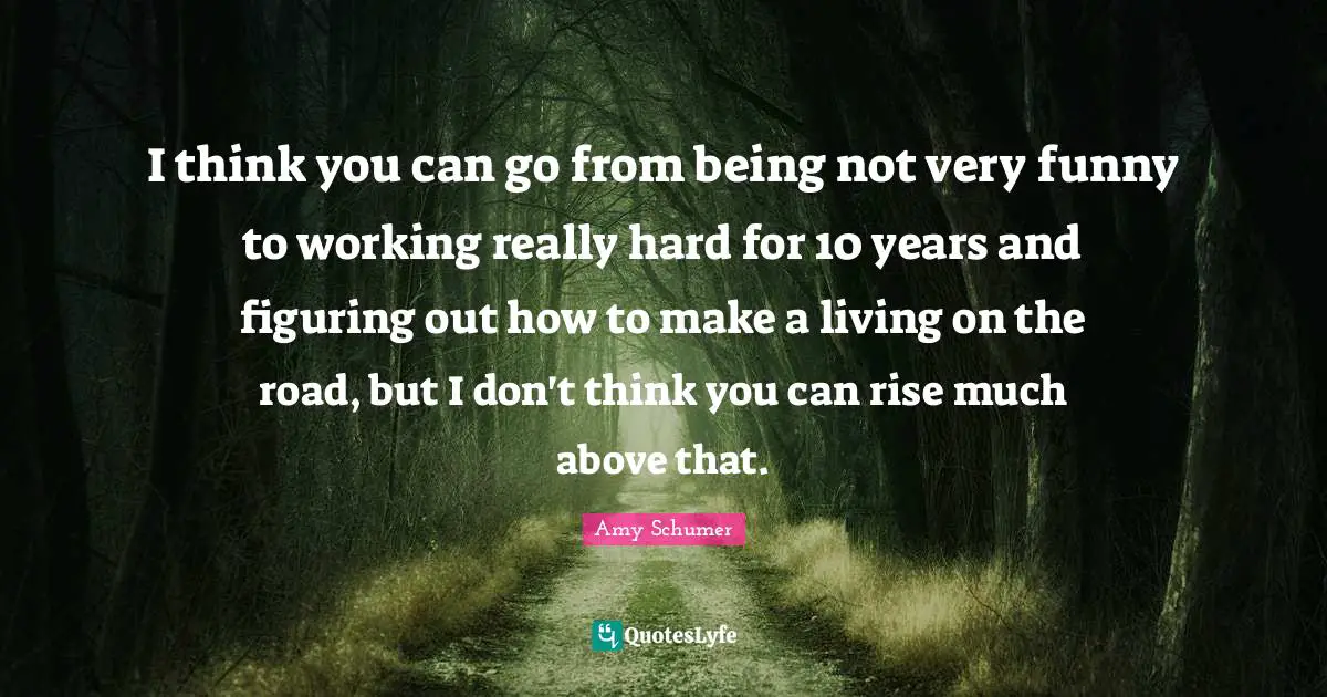 I think you can go from being not very funny to working really hard for 10 years and figuring out how to make a living on the road, but I don't think you can rise much above that.