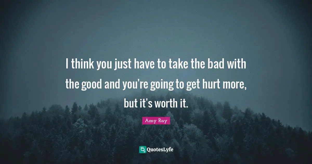 I think you just have to take the bad with the good and you're going to get hurt more, but it's worth it.