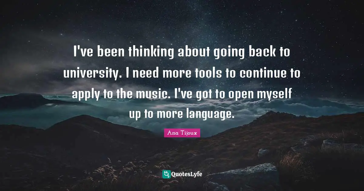 I've been thinking about going back to university. I need more tools to continue to apply to the music. I've got to open myself up to more language.