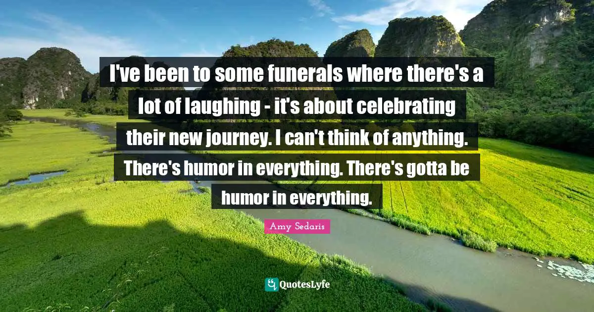 I've been to some funerals where there's a lot of laughing - it's about celebrating their new journey. I can't think of anything. There's humor in everything. There's gotta be humor in everything.