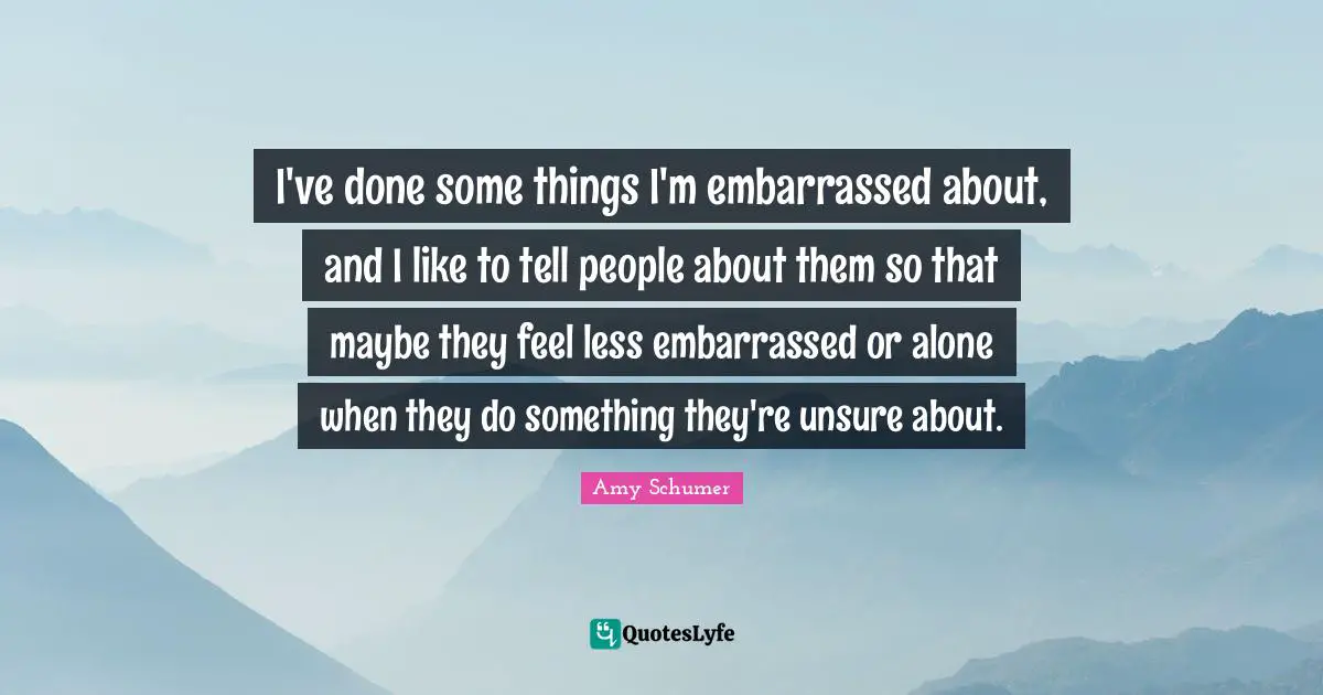 I've done some things I'm embarrassed about, and I like to tell people about them so that maybe they feel less embarrassed or alone when they do something they're unsure about.