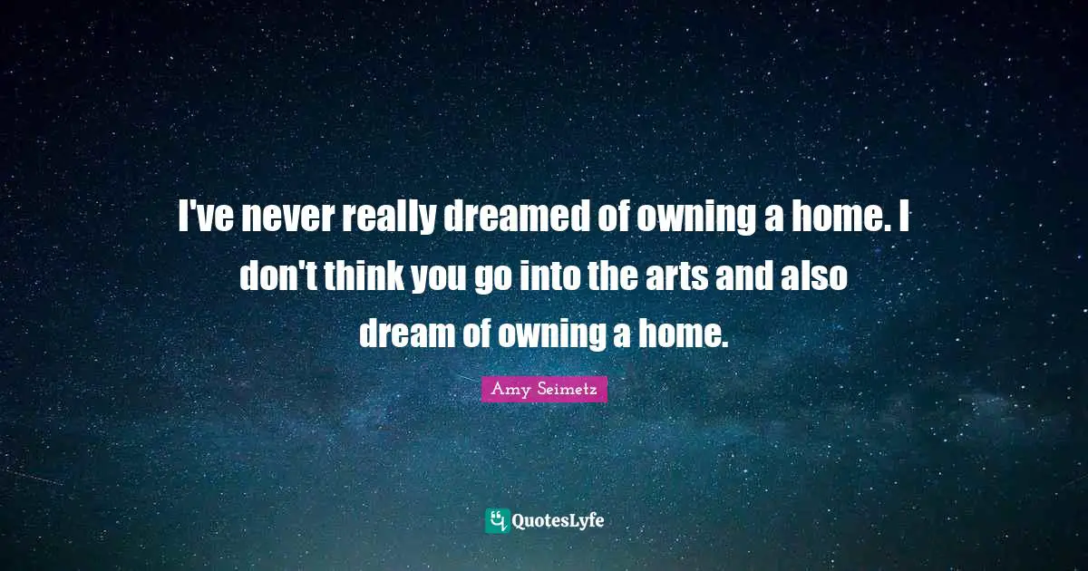 I've never really dreamed of owning a home. I don't think you go into the arts and also dream of owning a home.