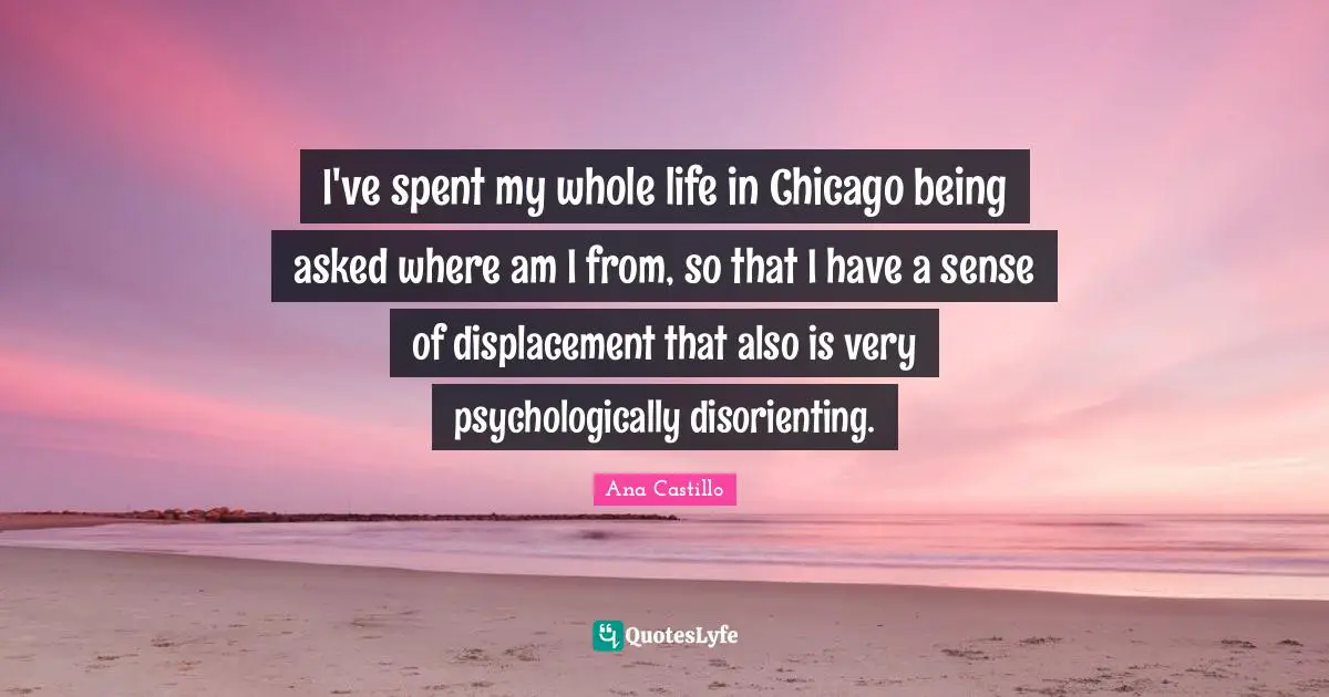 I've spent my whole life in Chicago being asked where am I from, so that I have a sense of displacement that also is very psychologically disorienting.