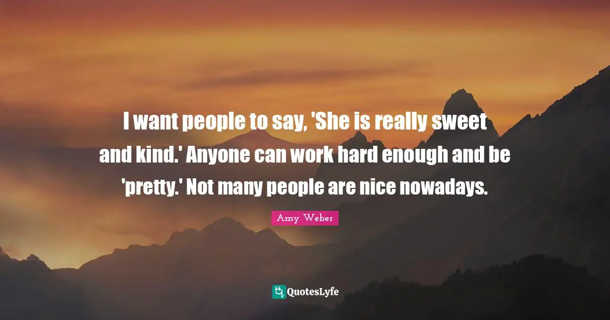 I want people to say, 'She is really sweet and kind.' Anyone can work hard enough and be 'pretty.' Not many people are nice nowadays.