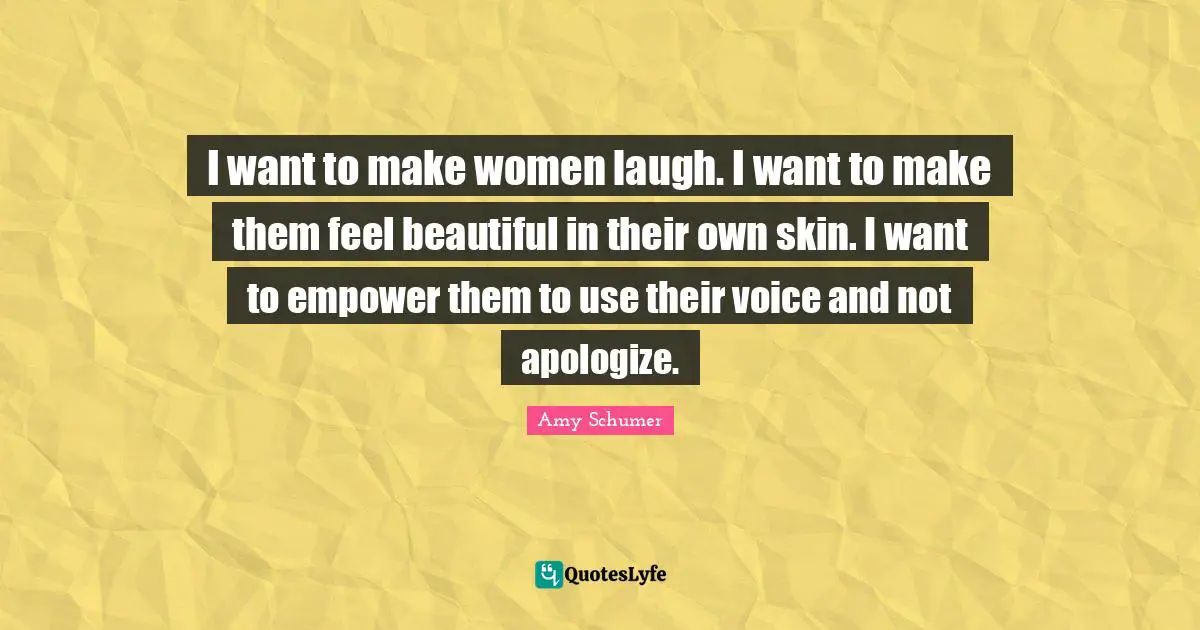 I want to make women laugh. I want to make them feel beautiful in their own skin. I want to empower them to use their voice and not apologize.