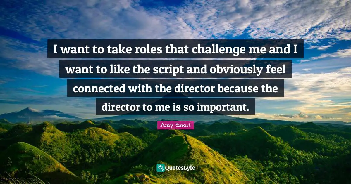 I want to take roles that challenge me and I want to like the script and obviously feel connected with the director because the director to me is so important.