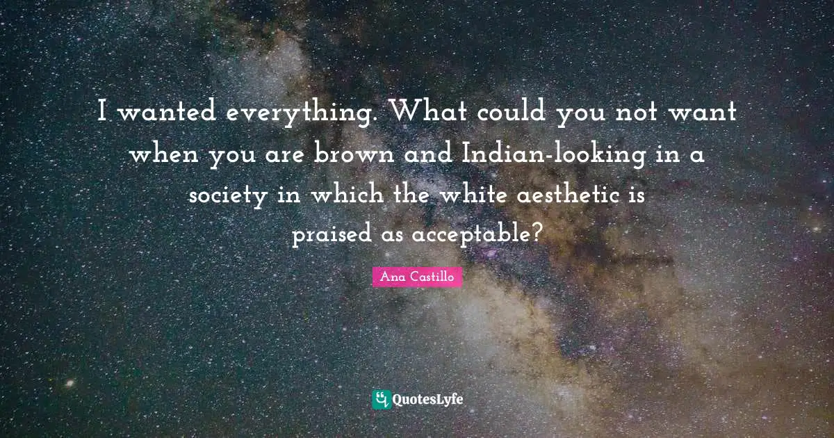 I wanted everything. What could you not want when you are brown and Indian-looking in a society in which the white aesthetic is praised as acceptable?