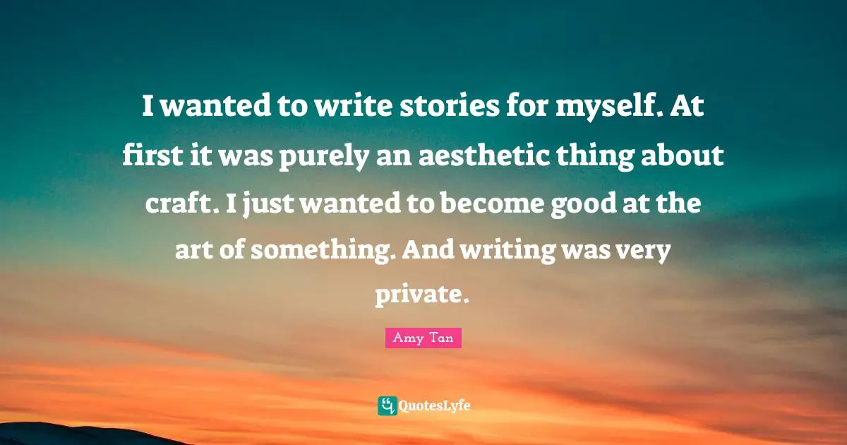 Amy Tan Quotes: "I wanted to write stories for myself. At first it was purely an aesthetic thing about craft. I just wanted to become good at the art of something. And writing was very private."