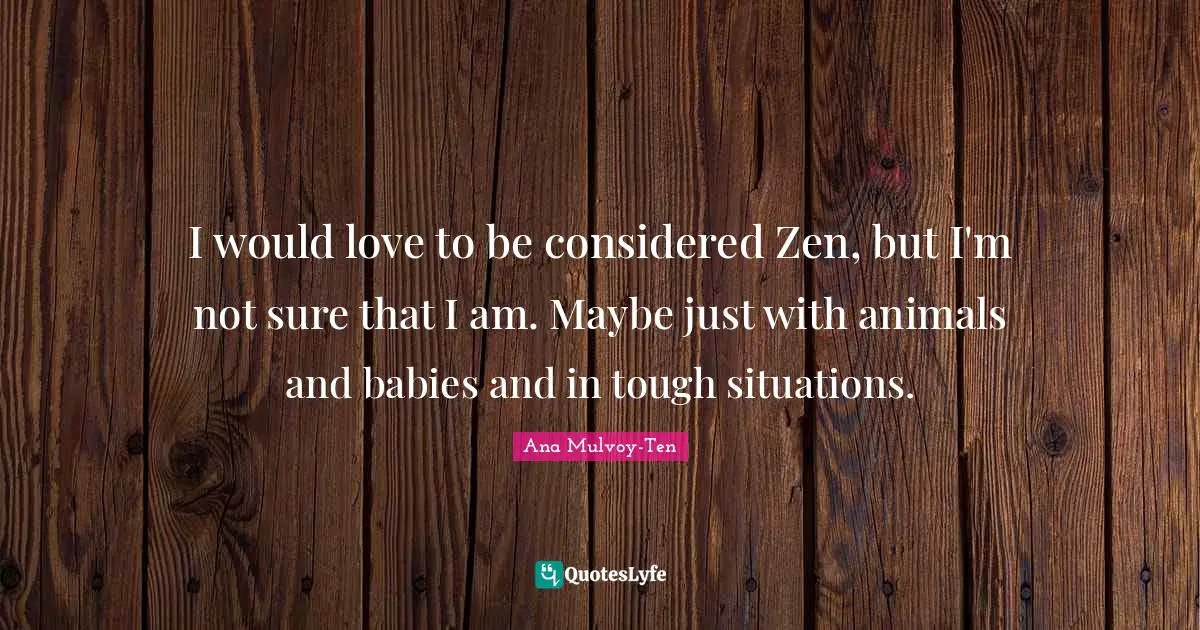 I would love to be considered Zen, but I'm not sure that I am. Maybe just with animals and babies and in tough situations.