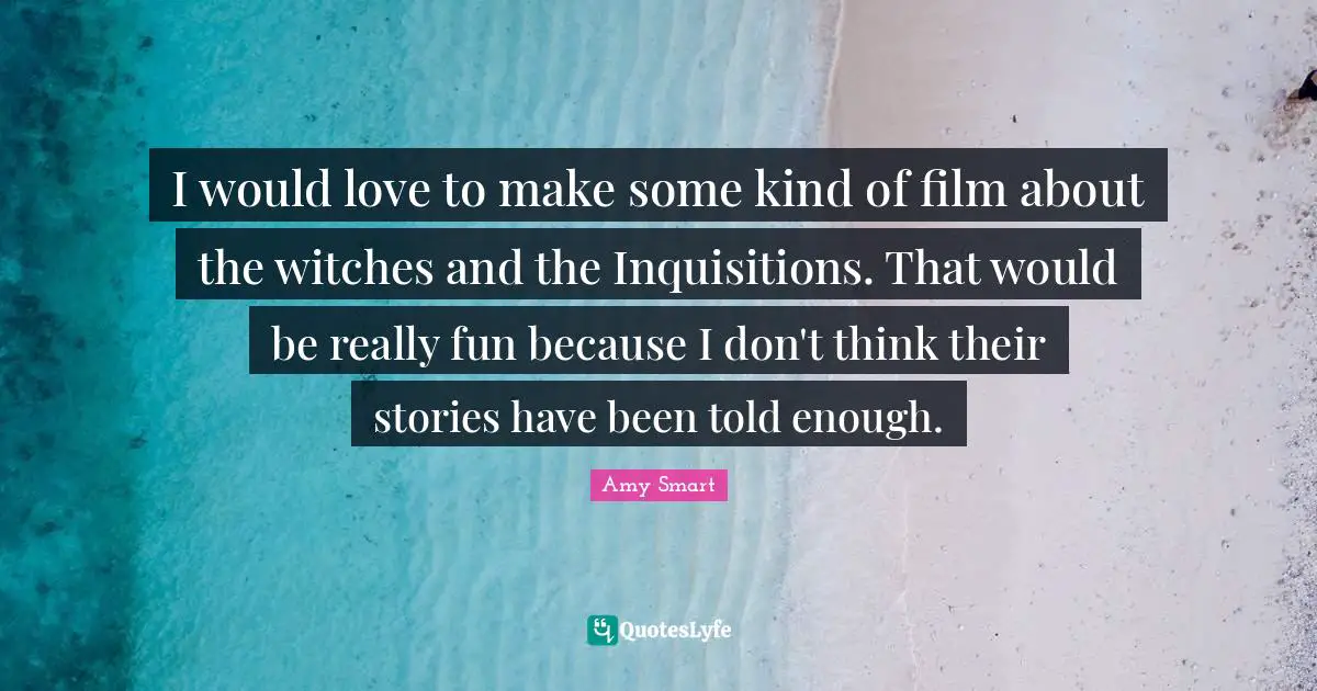 I would love to make some kind of film about the witches and the Inquisitions. That would be really fun because I don't think their stories have been told enough.